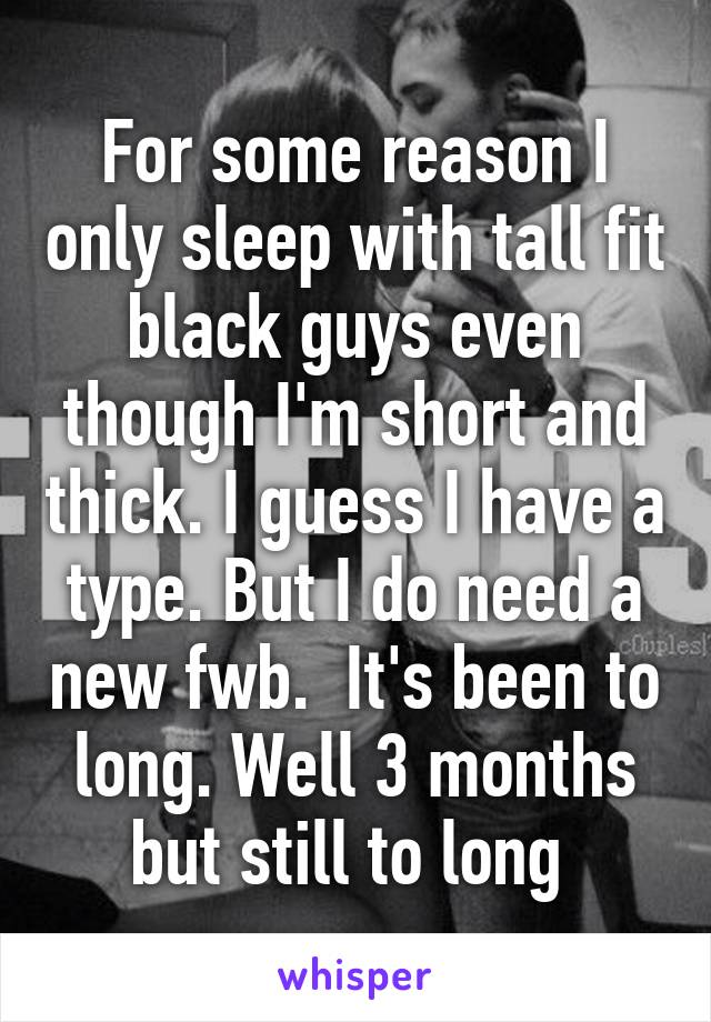 For some reason I only sleep with tall fit black guys even though I'm short and thick. I guess I have a type. But I do need a new fwb.  It's been to long. Well 3 months but still to long 