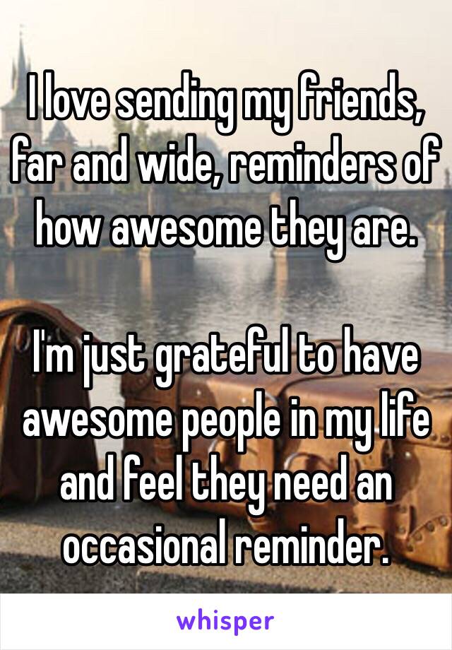 I love sending my friends, far and wide, reminders of how awesome they are. 

I'm just grateful to have awesome people in my life and feel they need an occasional reminder. 
