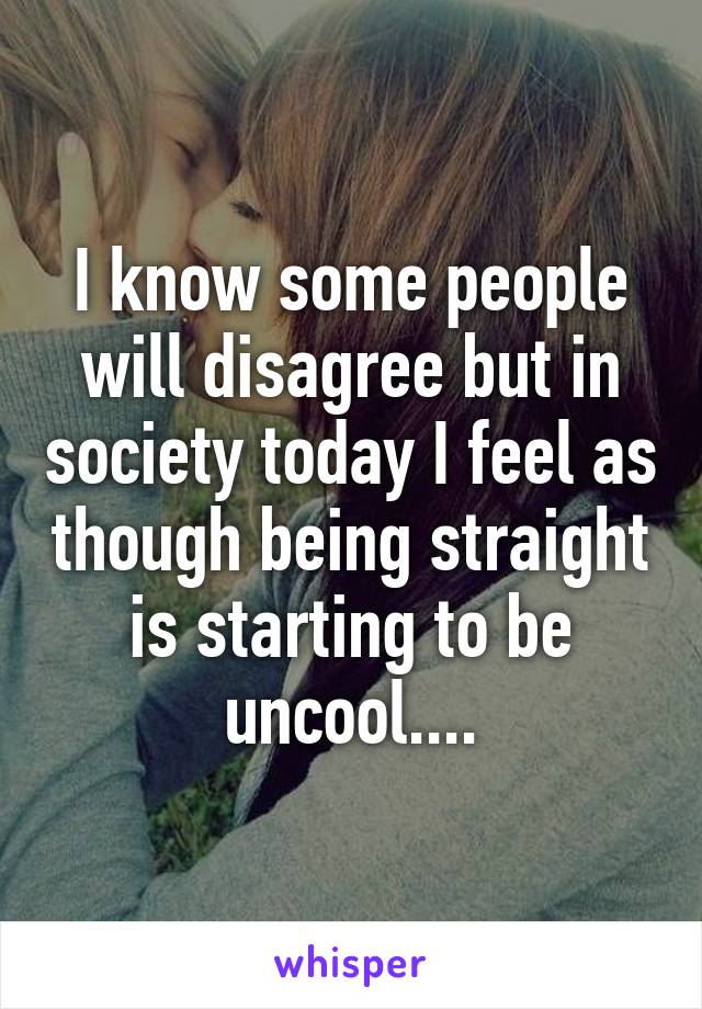 I know some people will disagree but in society today I feel as though being straight is starting to be uncool....