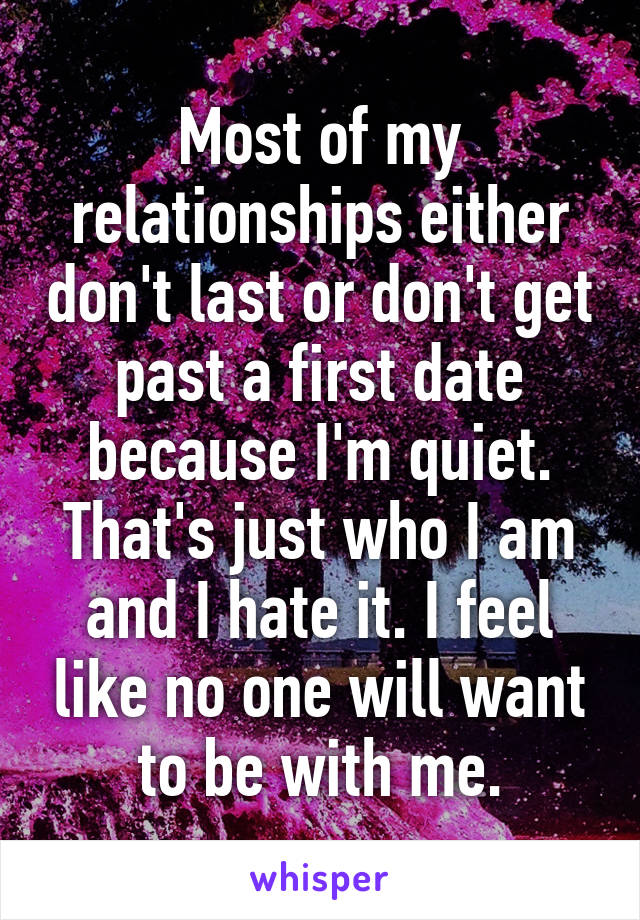 Most of my relationships either don't last or don't get past a first date because I'm quiet. That's just who I am and I hate it. I feel like no one will want to be with me.