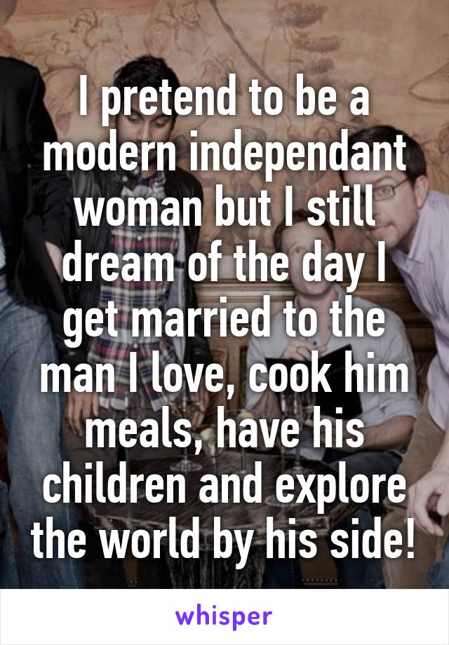 I pretend to be a modern independant woman but I still dream of the day I get married to the man I love, cook him meals, have his children and explore the world by his side!