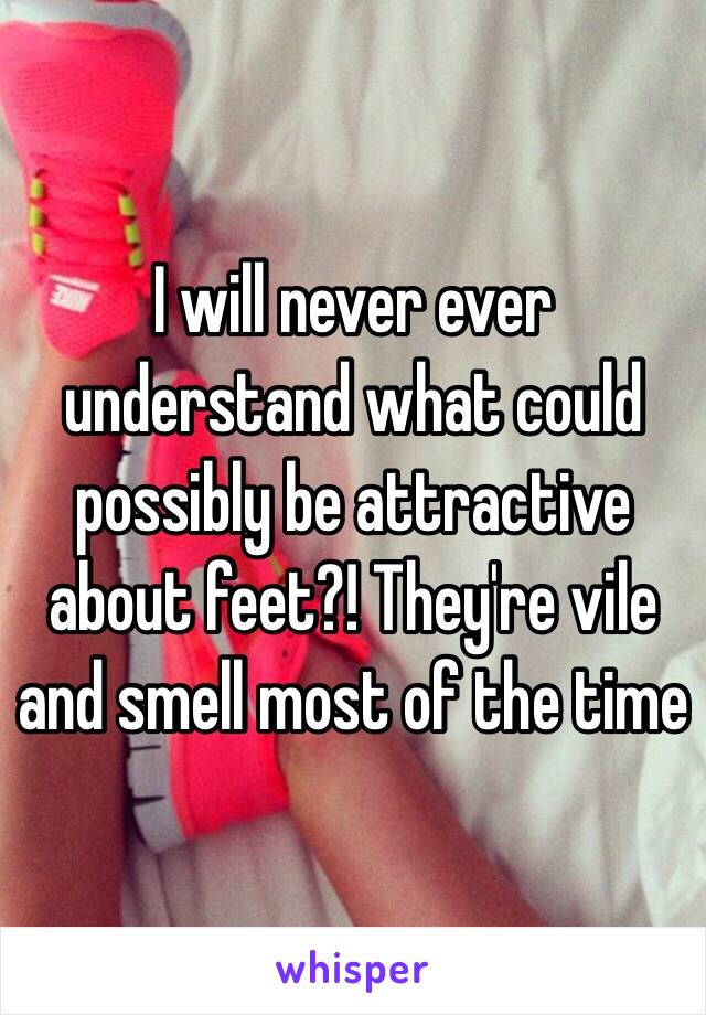 I will never ever understand what could possibly be attractive about feet?! They're vile and smell most of the time 