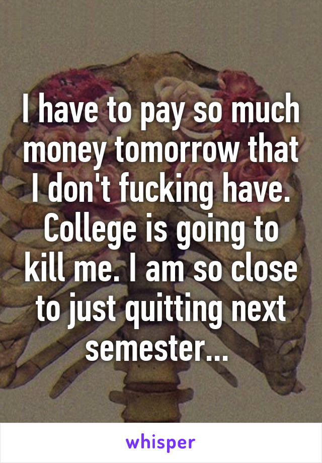 I have to pay so much money tomorrow that I don't fucking have. College is going to kill me. I am so close to just quitting next semester... 