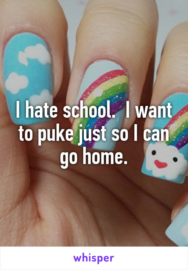 I hate school.  I want to puke just so I can go home.