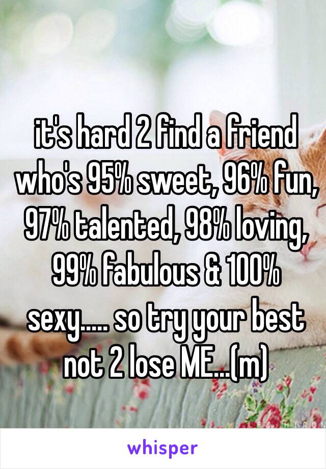 it's hard 2 find a friend who's 95% sweet, 96% fun, 97% talented, 98% loving, 99% fabulous & 100% sexy..... so try your best not 2 lose ME...(m)