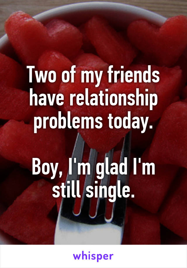 Two of my friends have relationship problems today.

Boy, I'm glad I'm still single.