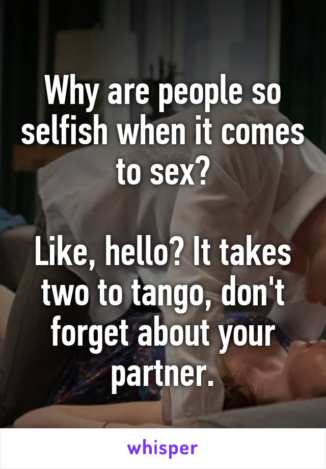 Why are people so selfish when it comes to sex?

Like, hello? It takes two to tango, don't forget about your partner.