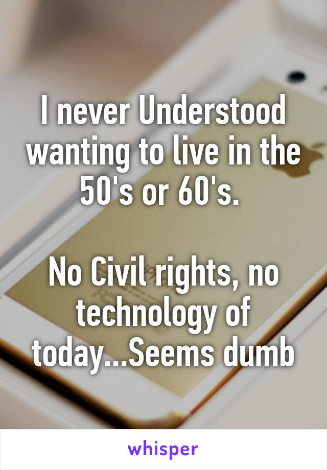 I never Understood wanting to live in the 50's or 60's. 

No Civil rights, no technology of today...Seems dumb