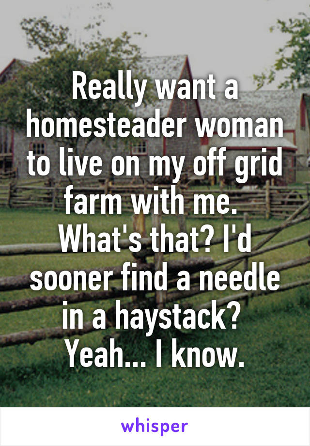 Really want a homesteader woman to live on my off grid farm with me. 
What's that? I'd sooner find a needle in a haystack? 
Yeah... I know.