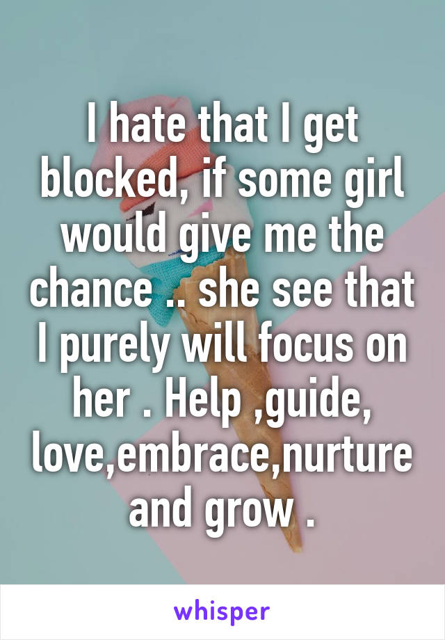 I hate that I get blocked, if some girl would give me the chance .. she see that I purely will focus on her . Help ,guide, love,embrace,nurture and grow .