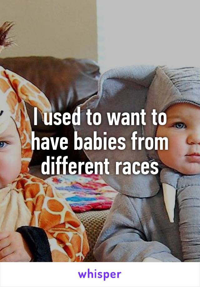 I used to want to have babies from different races