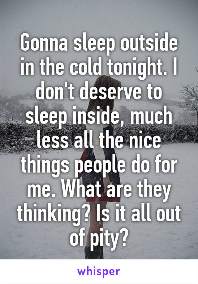 Gonna sleep outside in the cold tonight. I don't deserve to sleep inside, much less all the nice things people do for me. What are they thinking? Is it all out of pity?