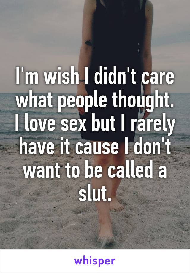 I'm wish I didn't care what people thought. I love sex but I rarely have it cause I don't want to be called a slut.