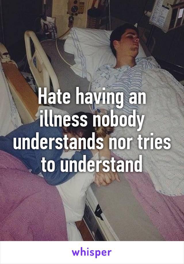 Hate having an illness nobody understands nor tries to understand