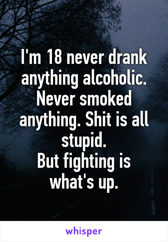 I'm 18 never drank anything alcoholic. Never smoked anything. Shit is all stupid.
But fighting is what's up.