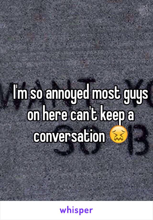 I'm so annoyed most guys on here can't keep a conversation 😖