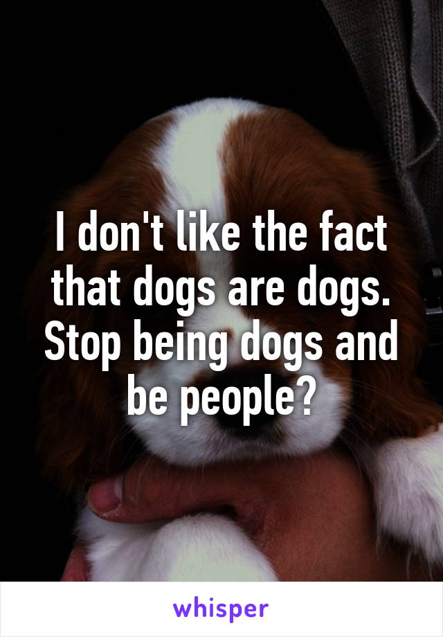 I don't like the fact that dogs are dogs. Stop being dogs and be people?