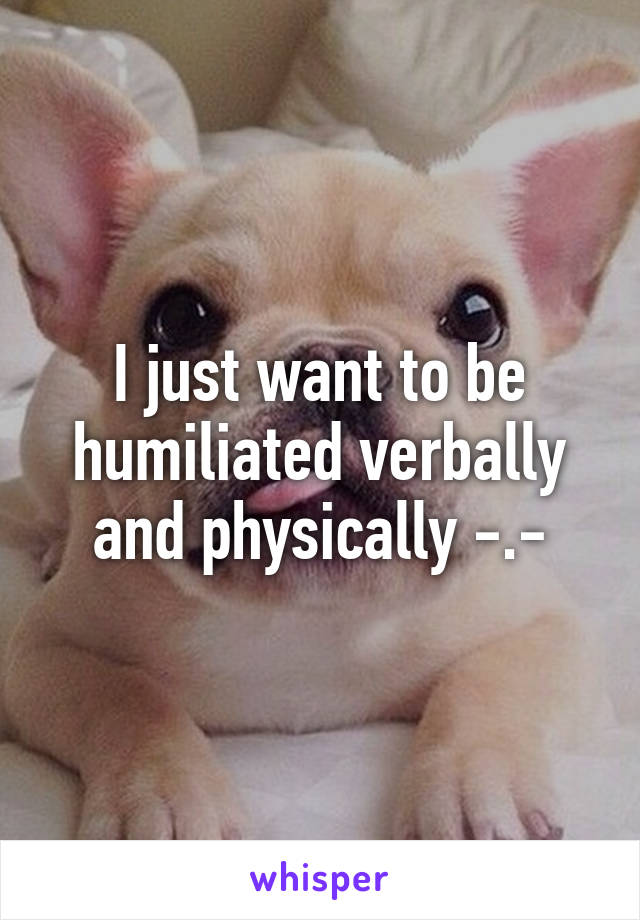 I just want to be humiliated verbally and physically -.-