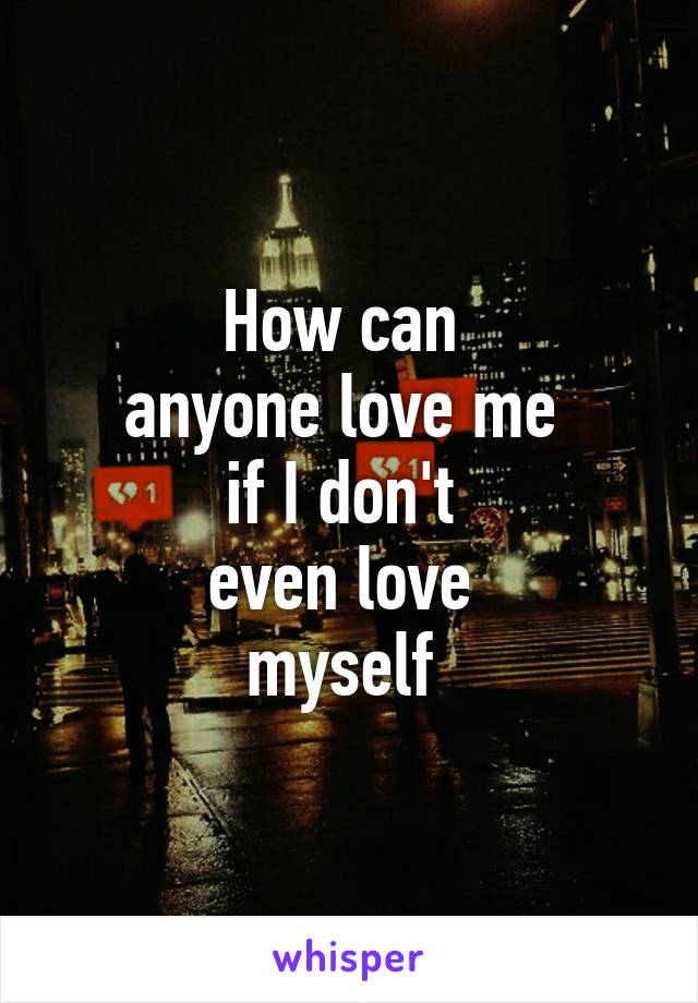 How can 
anyone love me 
if I don't 
even love 
myself 