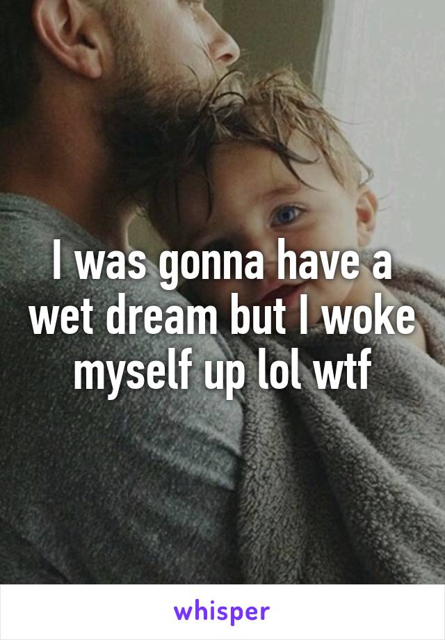 I was gonna have a wet dream but I woke myself up lol wtf