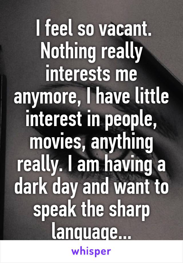  I feel so vacant. Nothing really interests me anymore, I have little interest in people, movies, anything really. I am having a dark day and want to speak the sharp language...