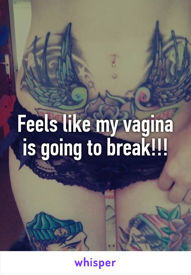 Feels like my vagina is going to break!!!