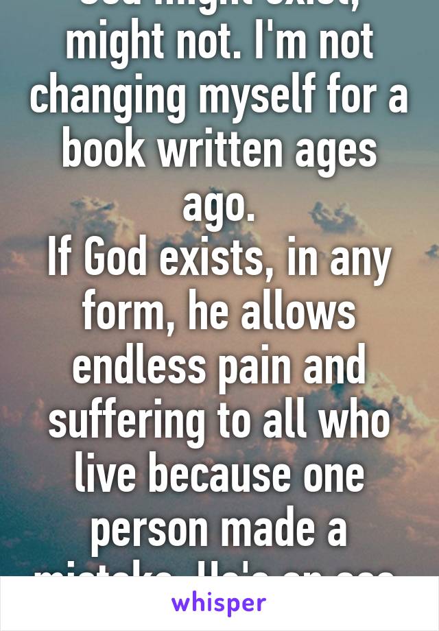 God might exist, might not. I'm not changing myself for a book written ages ago.
If God exists, in any form, he allows endless pain and suffering to all who live because one person made a mistake. He's an ass. 