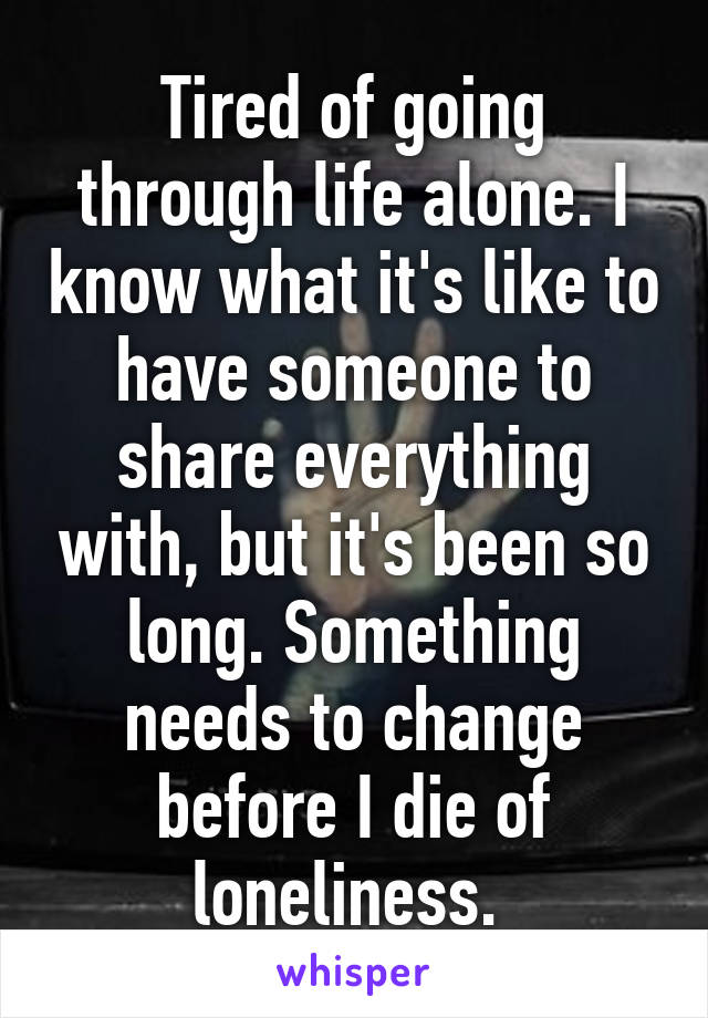 Tired of going through life alone. I know what it's like to have someone to share everything with, but it's been so long. Something needs to change before I die of loneliness. 