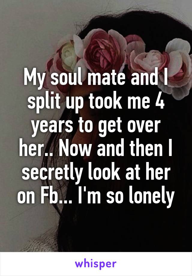 My soul mate and I split up took me 4 years to get over her.. Now and then I secretly look at her on Fb... I'm so lonely