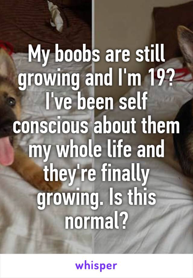 My boobs are still growing and I'm 19? I've been self conscious about them my whole life and they're finally growing. Is this normal?