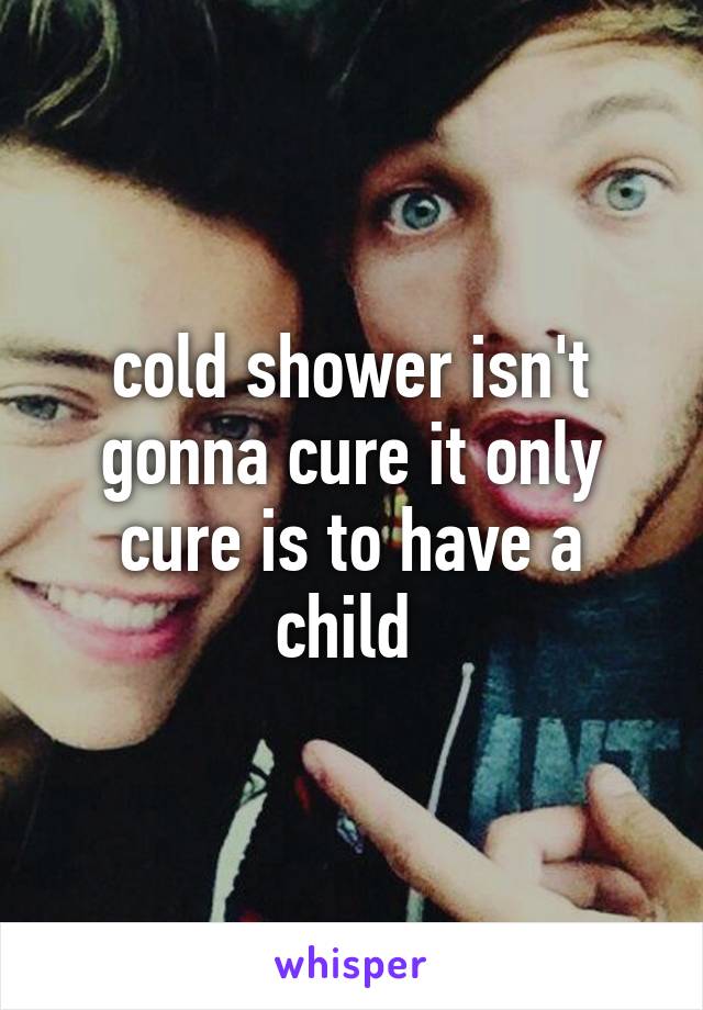 cold shower isn't gonna cure it only cure is to have a child 