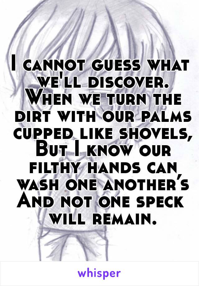 I cannot guess what we'll discover. When we turn the dirt with our palms cupped like shovels, But I know our filthy hands can wash one another’s
And not one speck will remain.