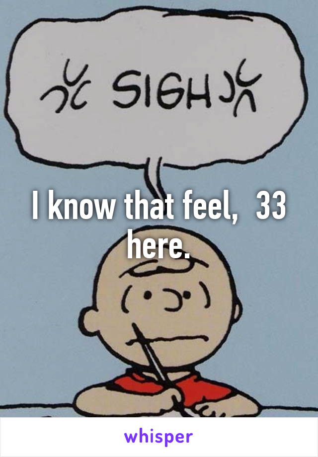 I know that feel,  33 here.