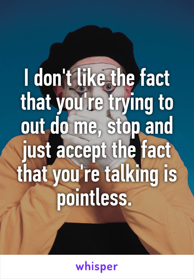 I don't like the fact that you're trying to out do me, stop and just accept the fact that you're talking is pointless. 