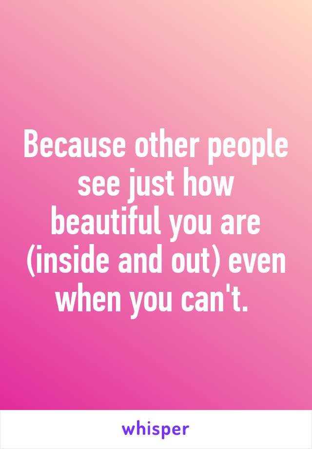 Because other people see just how beautiful you are (inside and out) even when you can't. 