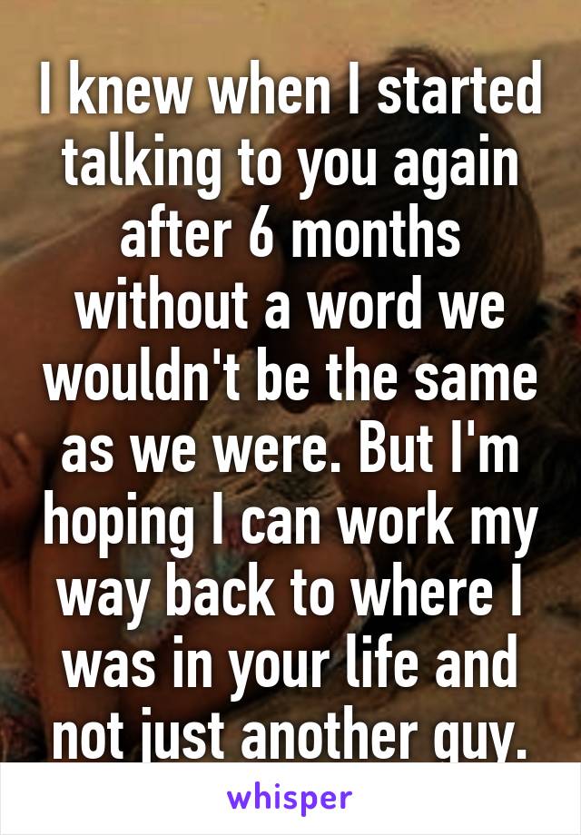 I knew when I started talking to you again after 6 months without a word we wouldn't be the same as we were. But I'm hoping I can work my way back to where I was in your life and not just another guy.