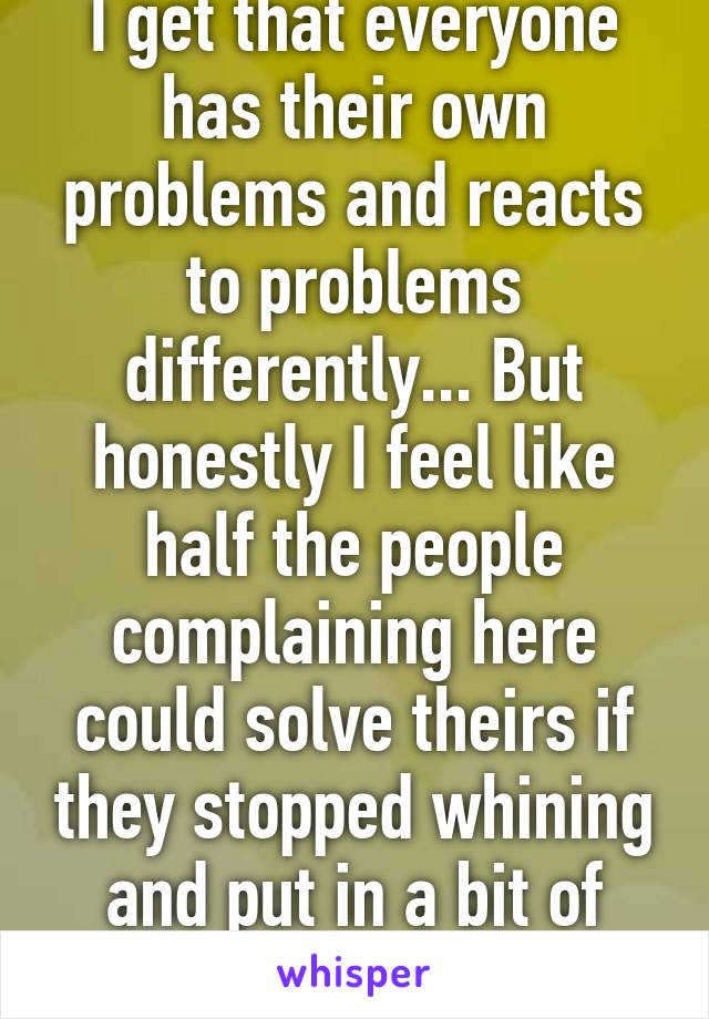 I get that everyone has their own problems and reacts to problems differently... But honestly I feel like half the people complaining here could solve theirs if they stopped whining and put in a bit of effort.