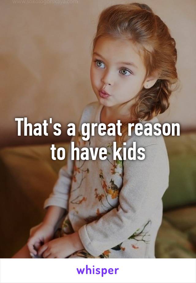 That's a great reason to have kids