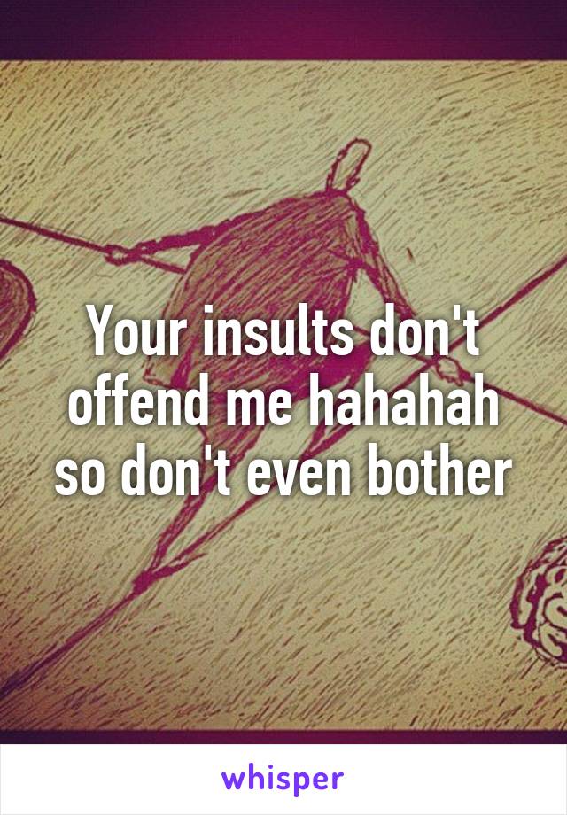 Your insults don't offend me hahahah so don't even bother