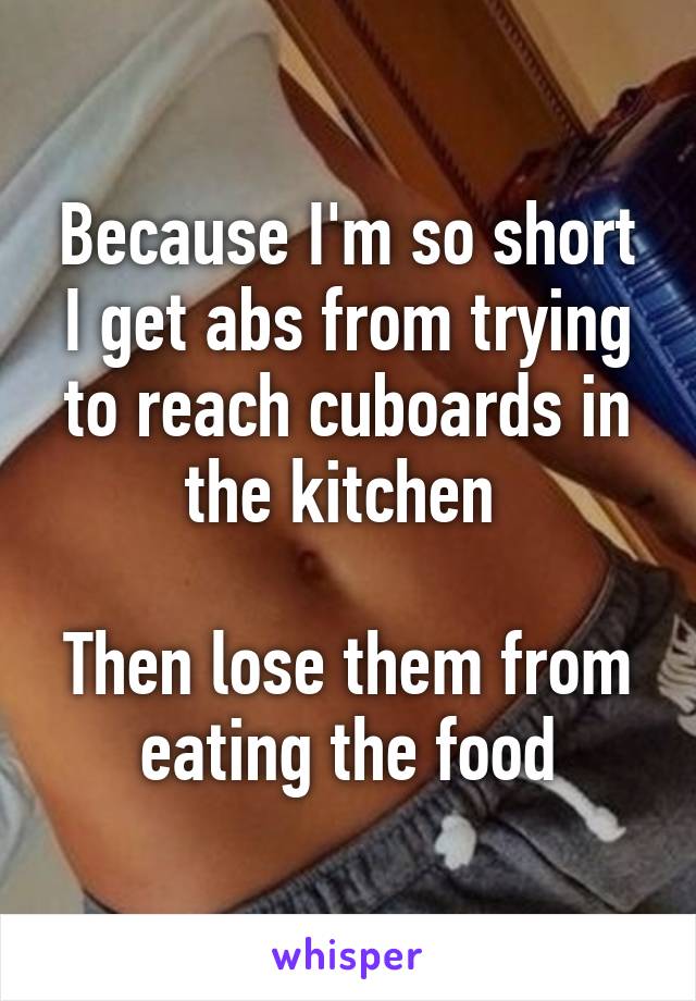 Because I'm so short I get abs from trying to reach cuboards in the kitchen 

Then lose them from eating the food