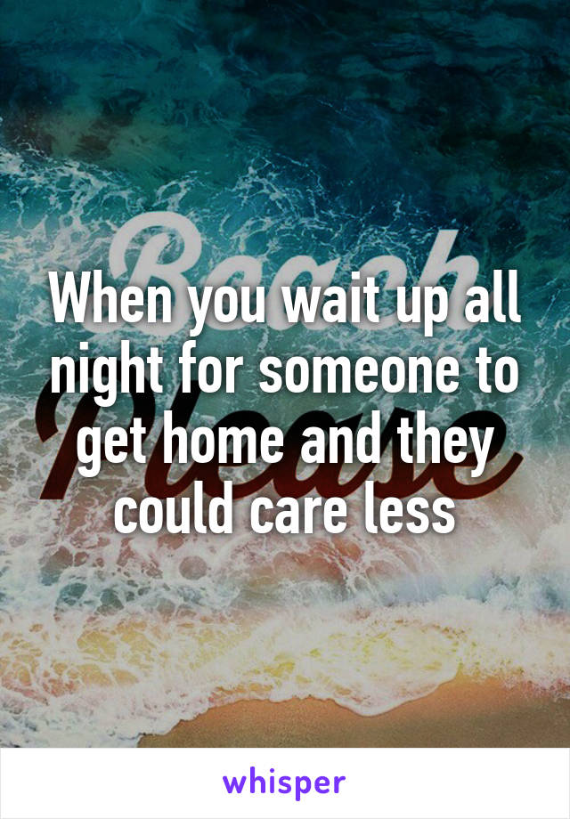 When you wait up all night for someone to get home and they could care less