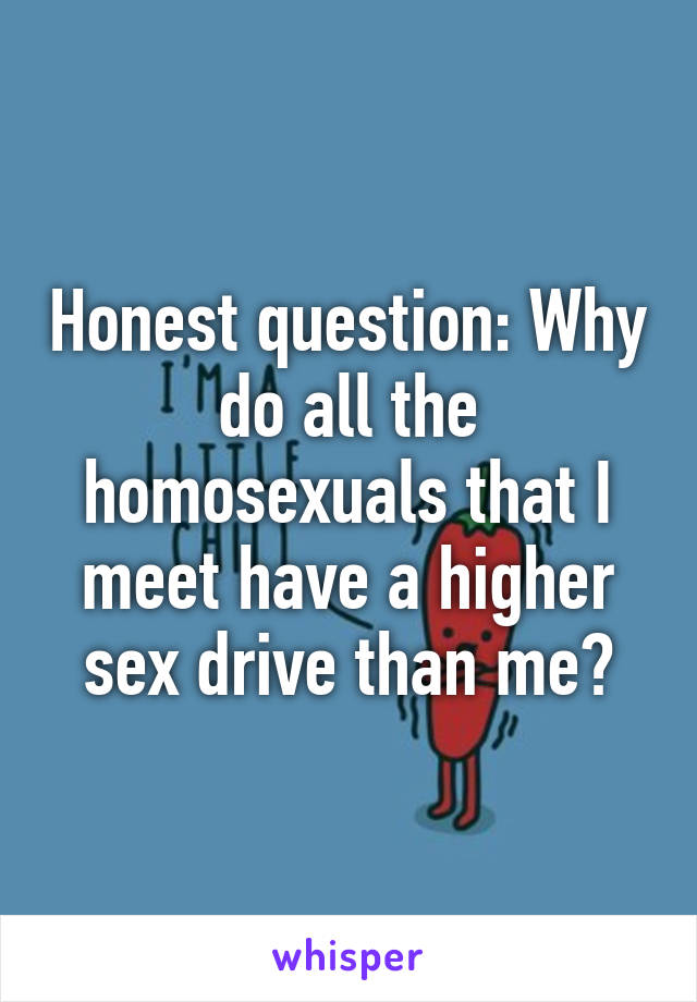 Honest question: Why do all the homosexuals that I meet have a higher sex drive than me?