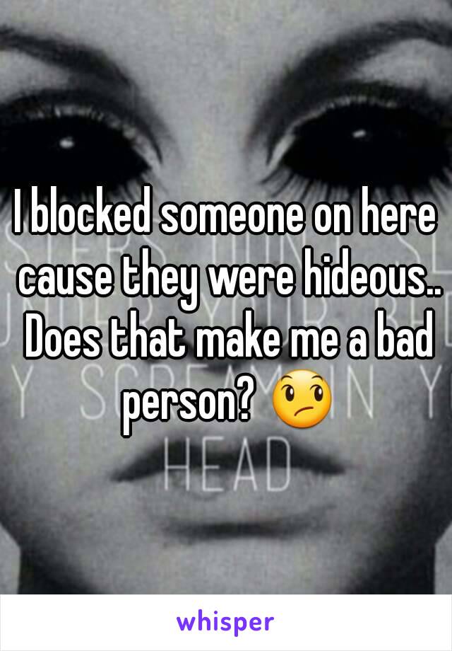 I blocked someone on here cause they were hideous.. Does that make me a bad person? 😞