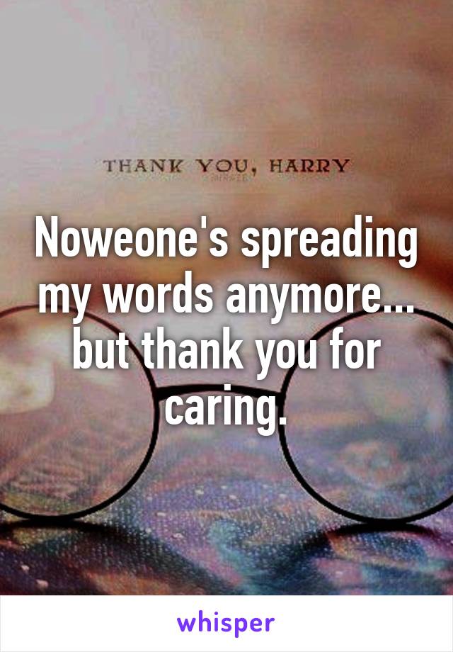 Noweone's spreading my words anymore... but thank you for caring.