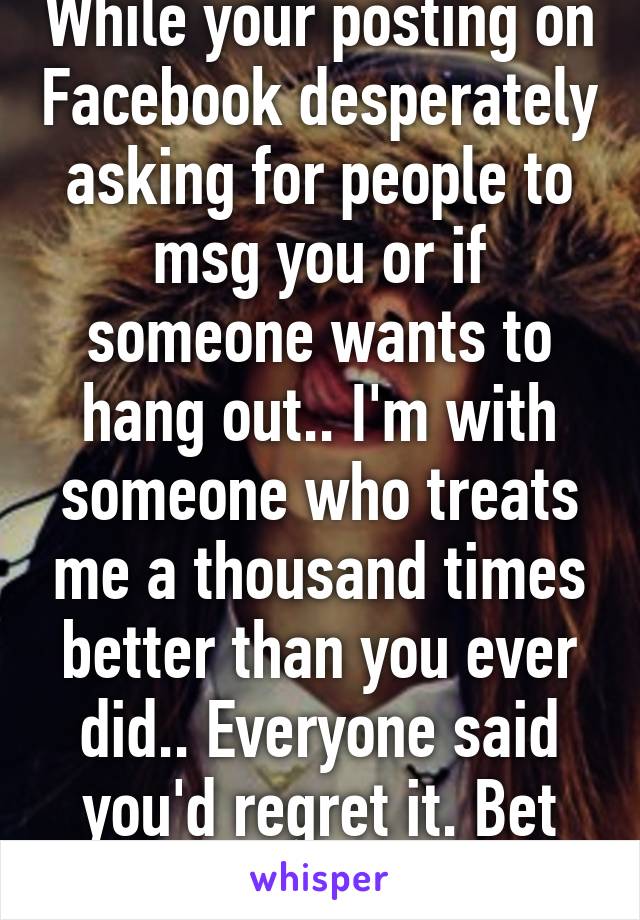 While your posting on Facebook desperately asking for people to msg you or if someone wants to hang out.. I'm with someone who treats me a thousand times better than you ever did.. Everyone said you'd regret it. Bet you are now