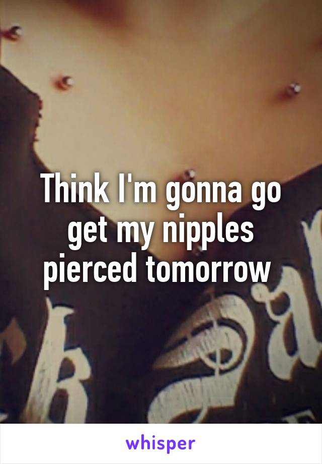 Think I'm gonna go get my nipples pierced tomorrow 