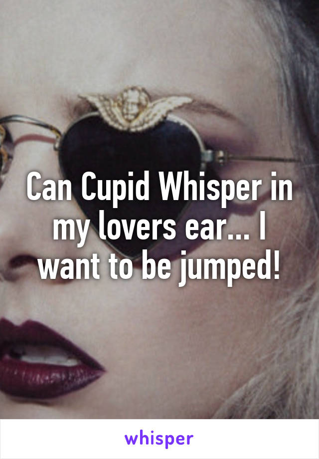 Can Cupid Whisper in my lovers ear... I want to be jumped!