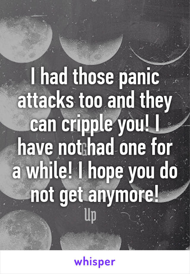 I had those panic attacks too and they can cripple you! I have not had one for a while! I hope you do not get anymore!