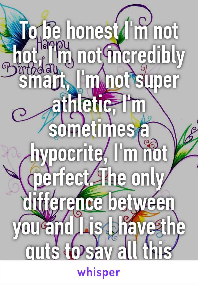 To be honest I'm not hot, I'm not incredibly smart, I'm not super athletic, I'm sometimes a hypocrite, I'm not perfect. The only difference between you and I is I have the guts to say all this