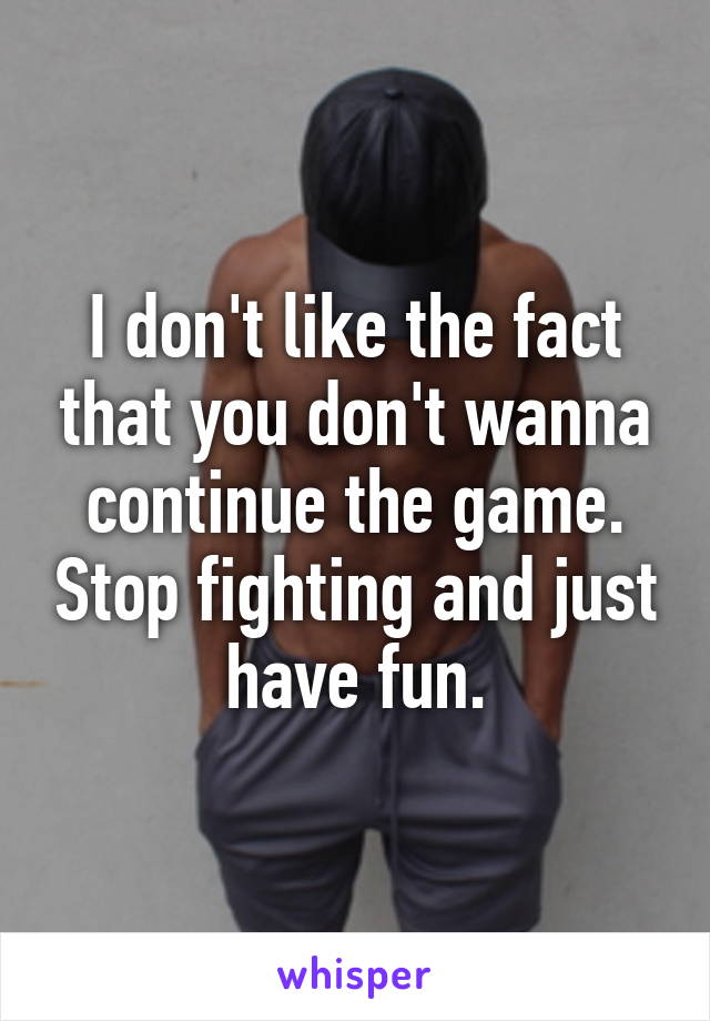 I don't like the fact that you don't wanna continue the game. Stop fighting and just have fun.